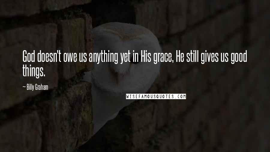 Billy Graham Quotes: God doesn't owe us anything yet in His grace, He still gives us good things.