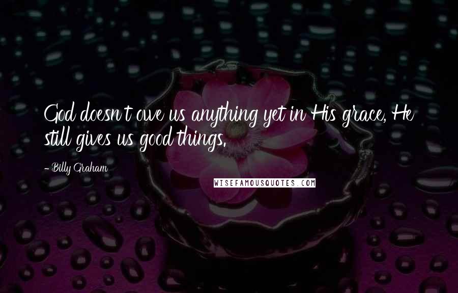 Billy Graham Quotes: God doesn't owe us anything yet in His grace, He still gives us good things.
