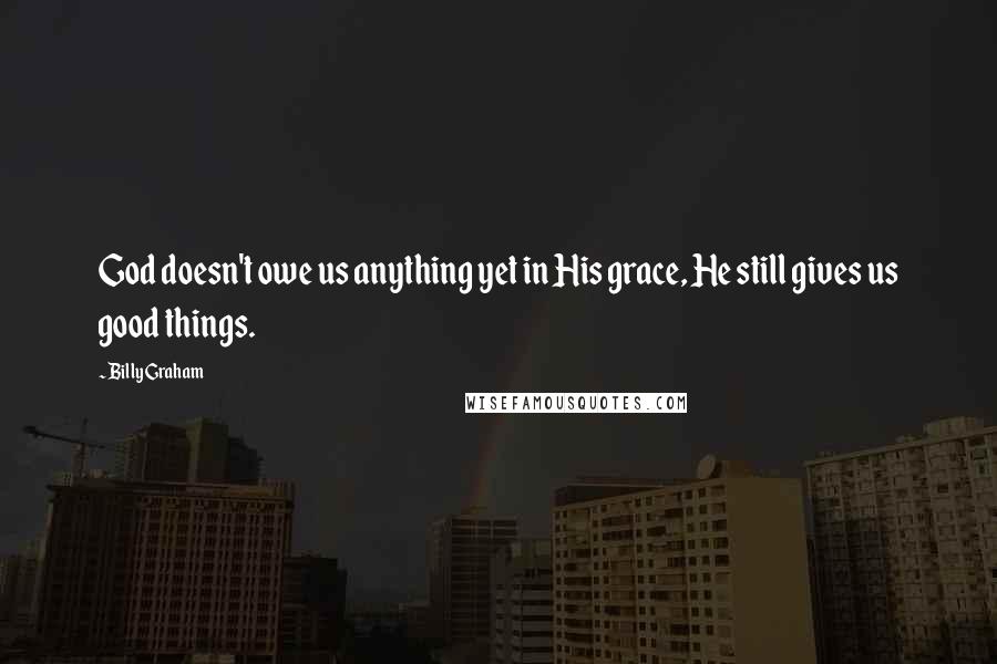 Billy Graham Quotes: God doesn't owe us anything yet in His grace, He still gives us good things.