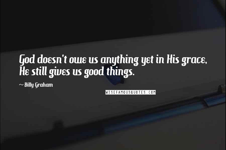 Billy Graham Quotes: God doesn't owe us anything yet in His grace, He still gives us good things.
