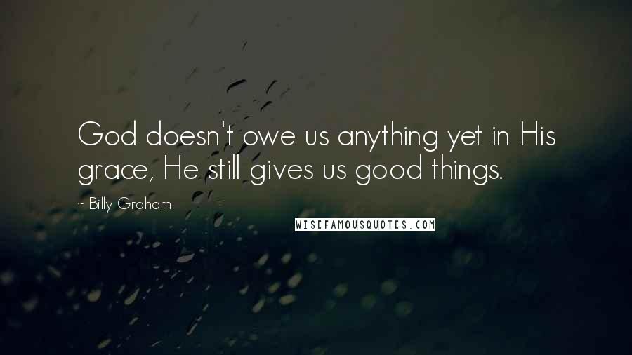 Billy Graham Quotes: God doesn't owe us anything yet in His grace, He still gives us good things.