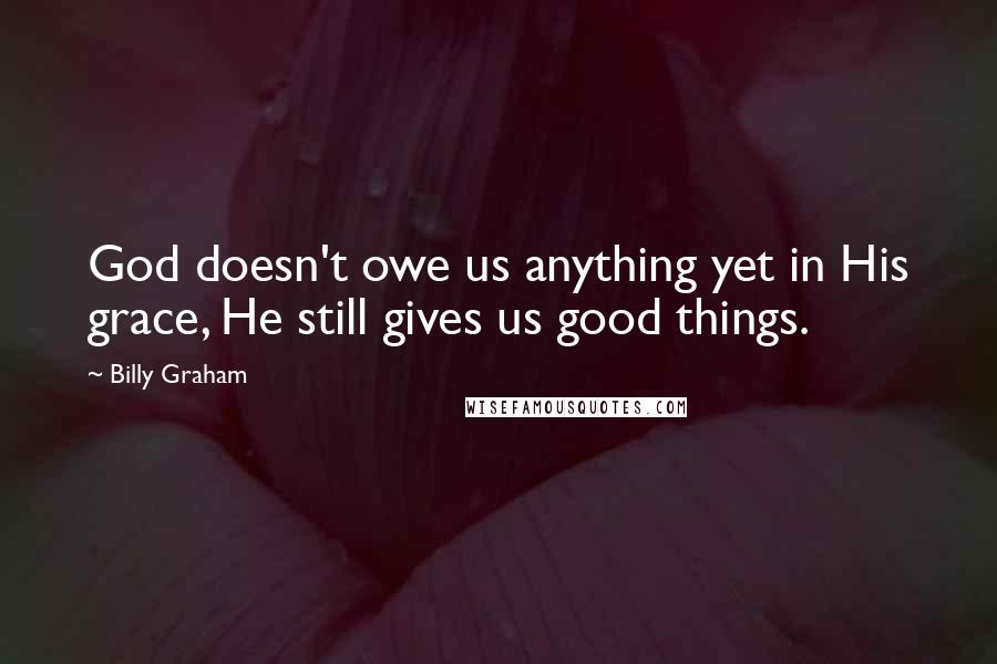 Billy Graham Quotes: God doesn't owe us anything yet in His grace, He still gives us good things.