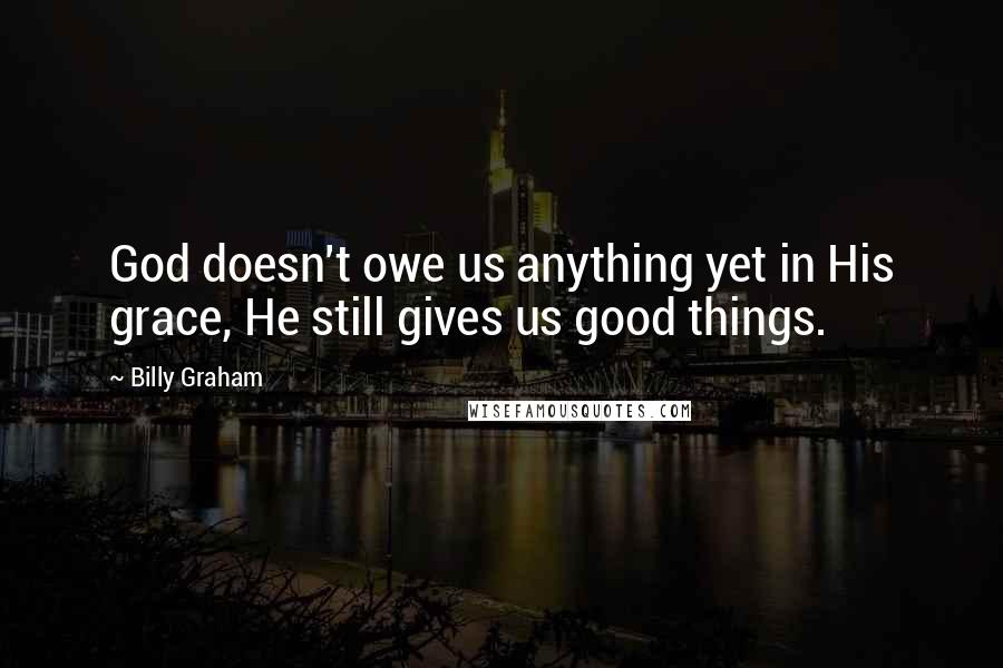 Billy Graham Quotes: God doesn't owe us anything yet in His grace, He still gives us good things.
