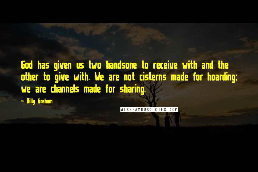 Billy Graham Quotes: God has given us two handsone to receive with and the other to give with. We are not cisterns made for hoarding; we are channels made for sharing.