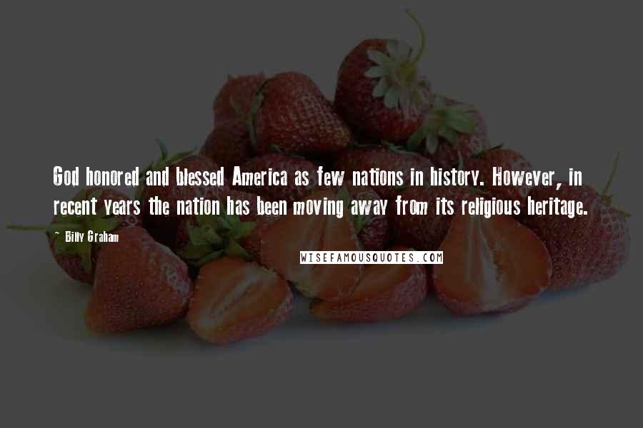 Billy Graham Quotes: God honored and blessed America as few nations in history. However, in recent years the nation has been moving away from its religious heritage.