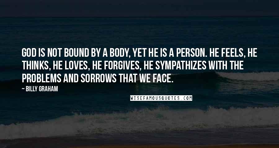 Billy Graham Quotes: God is not bound by a body, yet He is a Person. He feels, He thinks, He loves, He forgives, He sympathizes with the problems and sorrows that we face.