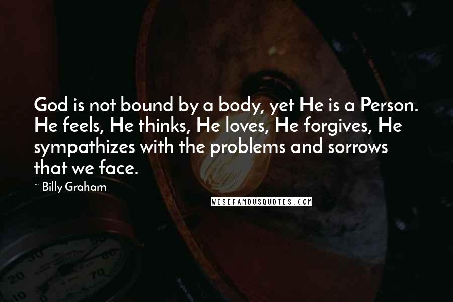 Billy Graham Quotes: God is not bound by a body, yet He is a Person. He feels, He thinks, He loves, He forgives, He sympathizes with the problems and sorrows that we face.