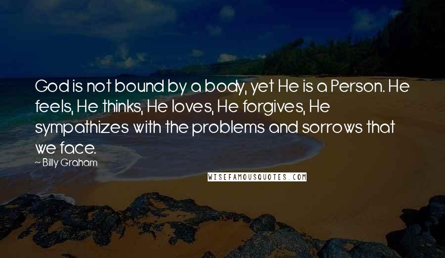 Billy Graham Quotes: God is not bound by a body, yet He is a Person. He feels, He thinks, He loves, He forgives, He sympathizes with the problems and sorrows that we face.