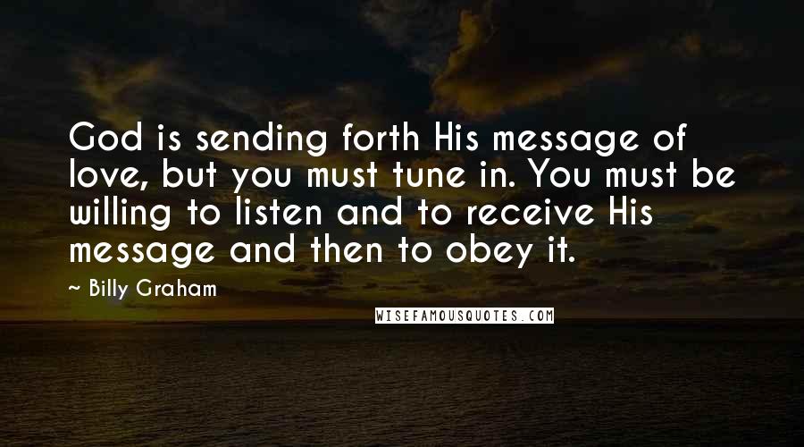 Billy Graham Quotes: God is sending forth His message of love, but you must tune in. You must be willing to listen and to receive His message and then to obey it.