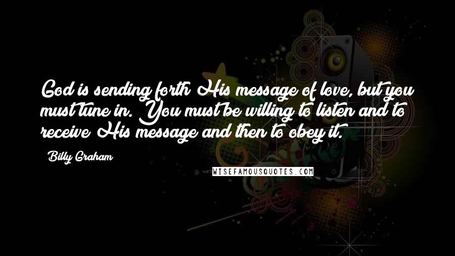 Billy Graham Quotes: God is sending forth His message of love, but you must tune in. You must be willing to listen and to receive His message and then to obey it.