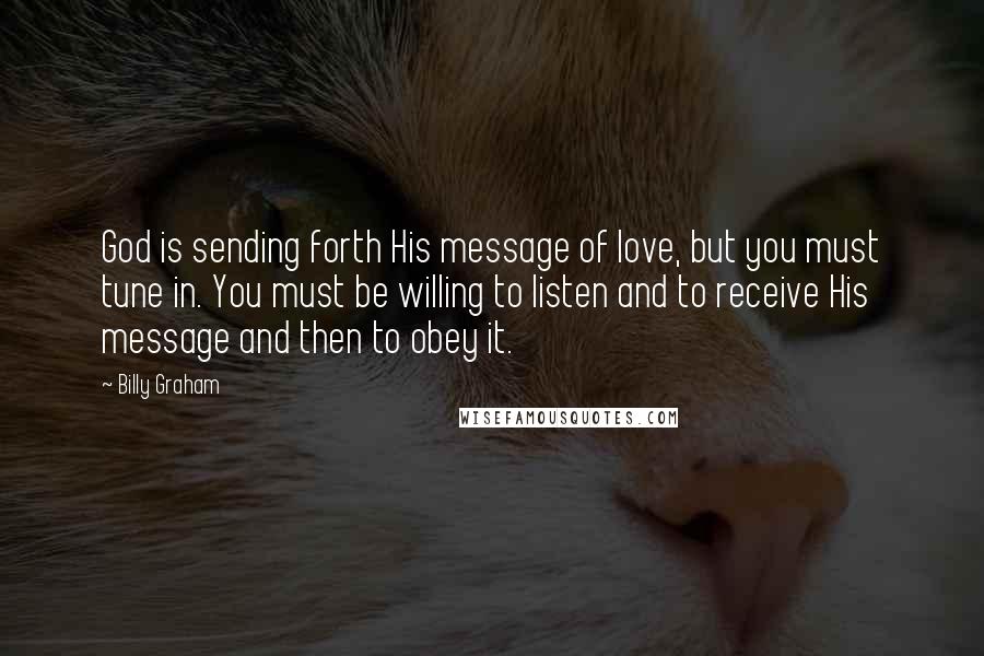 Billy Graham Quotes: God is sending forth His message of love, but you must tune in. You must be willing to listen and to receive His message and then to obey it.