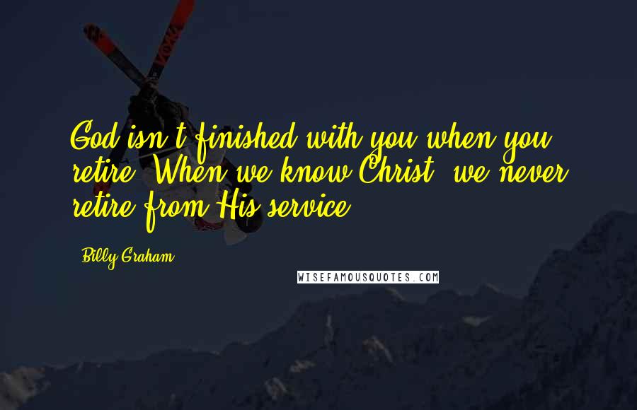 Billy Graham Quotes: God isn't finished with you when you retire! When we know Christ, we never retire from His service.