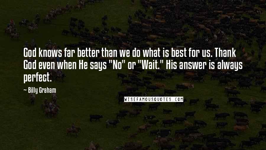 Billy Graham Quotes: God knows far better than we do what is best for us. Thank God even when He says "No" or "Wait." His answer is always perfect.