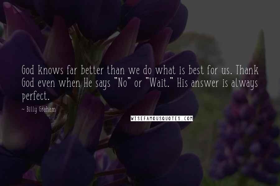 Billy Graham Quotes: God knows far better than we do what is best for us. Thank God even when He says "No" or "Wait." His answer is always perfect.