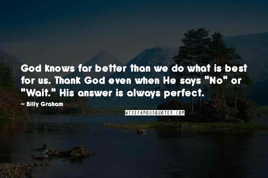 Billy Graham Quotes: God knows far better than we do what is best for us. Thank God even when He says "No" or "Wait." His answer is always perfect.