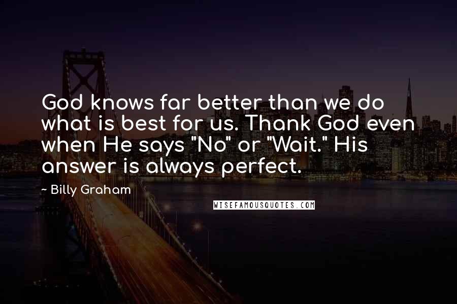 Billy Graham Quotes: God knows far better than we do what is best for us. Thank God even when He says "No" or "Wait." His answer is always perfect.