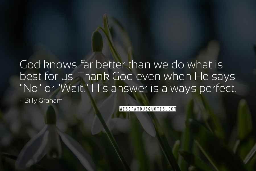 Billy Graham Quotes: God knows far better than we do what is best for us. Thank God even when He says "No" or "Wait." His answer is always perfect.