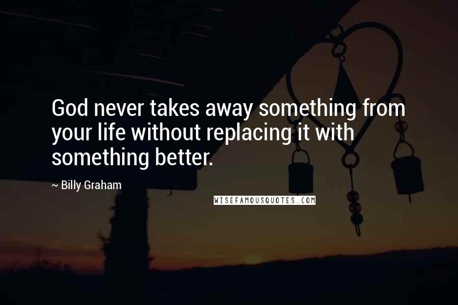 Billy Graham Quotes: God never takes away something from your life without replacing it with something better.