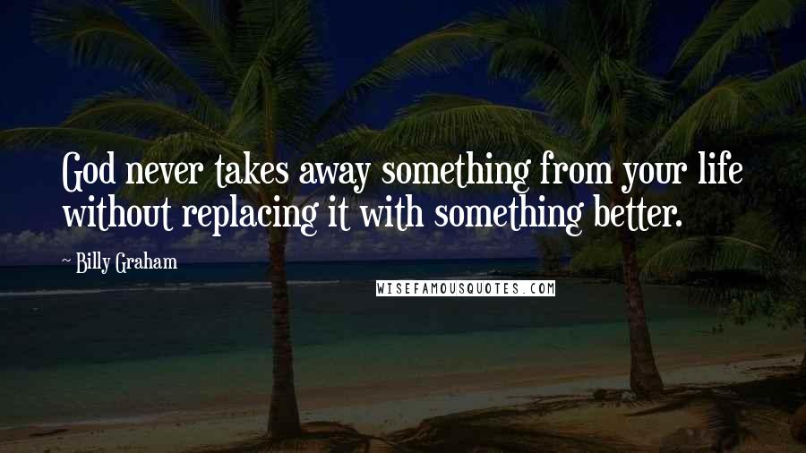 Billy Graham Quotes: God never takes away something from your life without replacing it with something better.