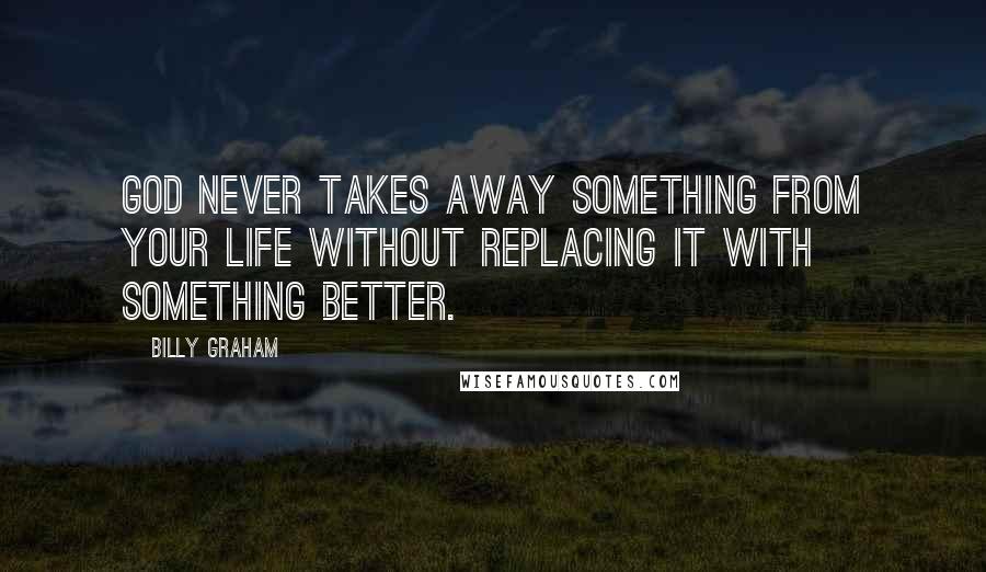 Billy Graham Quotes: God never takes away something from your life without replacing it with something better.
