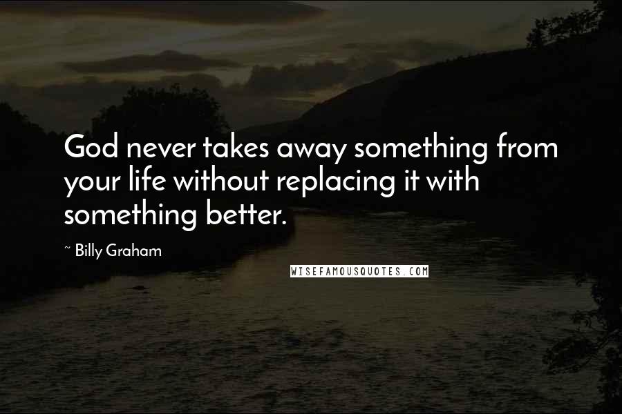 Billy Graham Quotes: God never takes away something from your life without replacing it with something better.