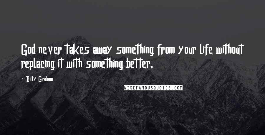 Billy Graham Quotes: God never takes away something from your life without replacing it with something better.
