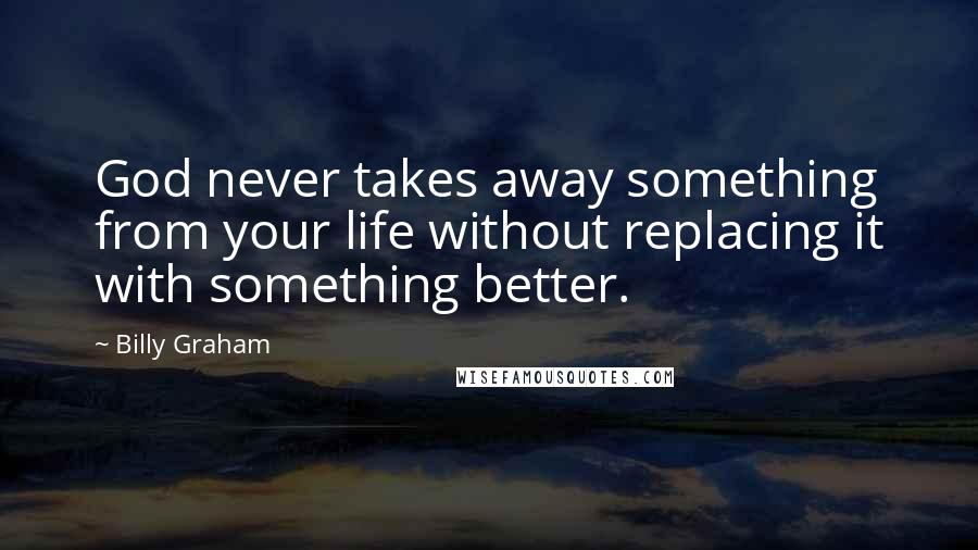 Billy Graham Quotes: God never takes away something from your life without replacing it with something better.