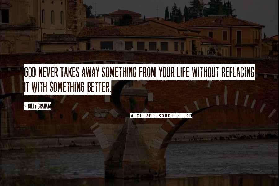 Billy Graham Quotes: God never takes away something from your life without replacing it with something better.
