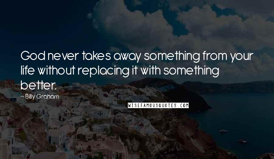 Billy Graham Quotes: God never takes away something from your life without replacing it with something better.