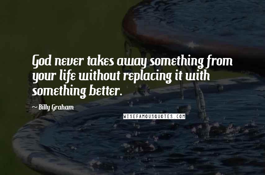 Billy Graham Quotes: God never takes away something from your life without replacing it with something better.