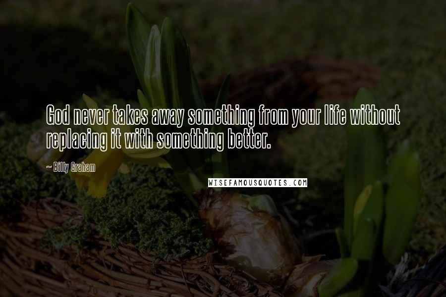 Billy Graham Quotes: God never takes away something from your life without replacing it with something better.