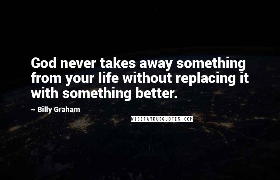 Billy Graham Quotes: God never takes away something from your life without replacing it with something better.