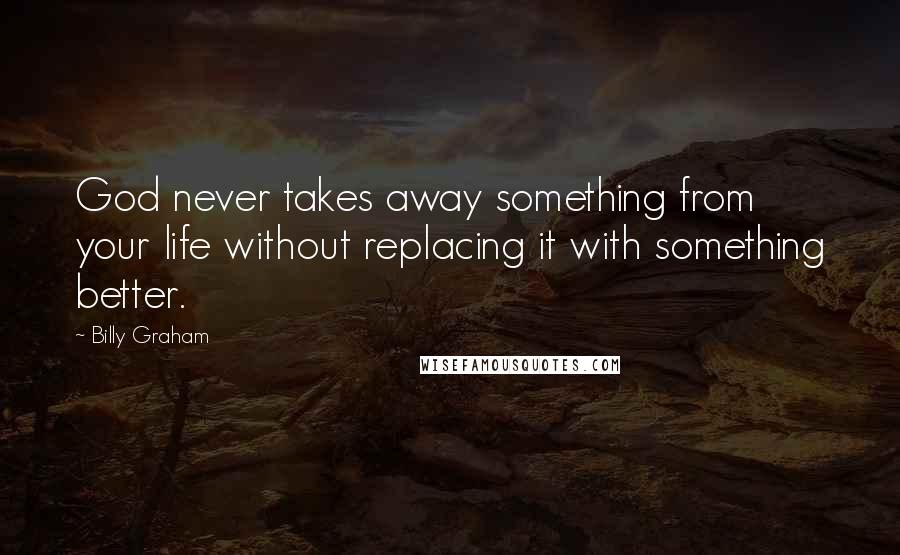 Billy Graham Quotes: God never takes away something from your life without replacing it with something better.
