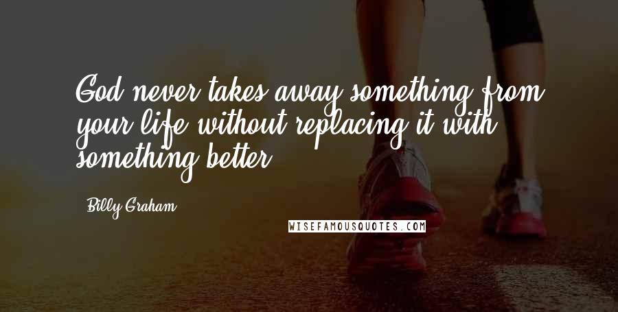 Billy Graham Quotes: God never takes away something from your life without replacing it with something better.