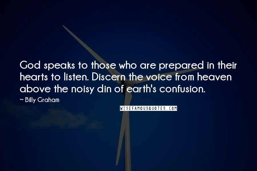 Billy Graham Quotes: God speaks to those who are prepared in their hearts to listen. Discern the voice from heaven above the noisy din of earth's confusion.