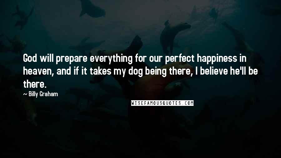 Billy Graham Quotes: God will prepare everything for our perfect happiness in heaven, and if it takes my dog being there, I believe he'll be there.