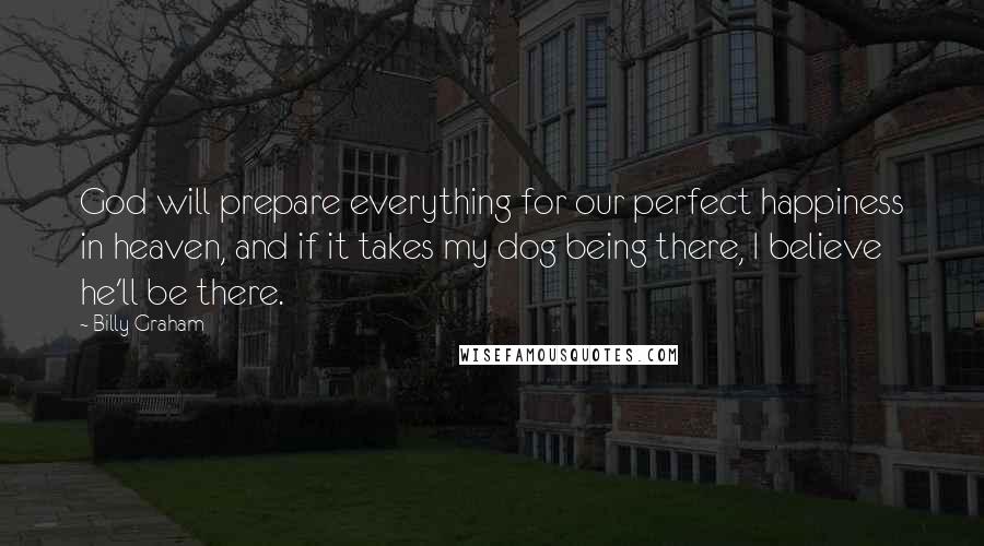 Billy Graham Quotes: God will prepare everything for our perfect happiness in heaven, and if it takes my dog being there, I believe he'll be there.