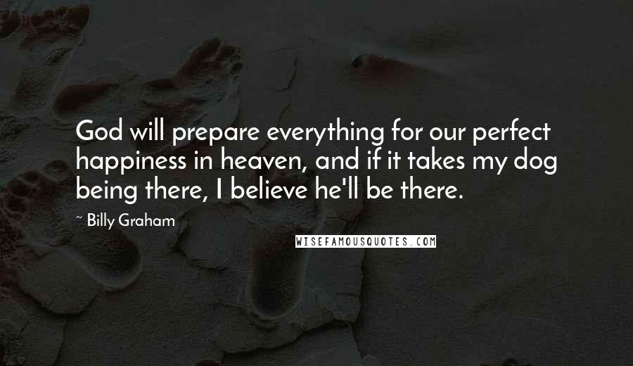 Billy Graham Quotes: God will prepare everything for our perfect happiness in heaven, and if it takes my dog being there, I believe he'll be there.