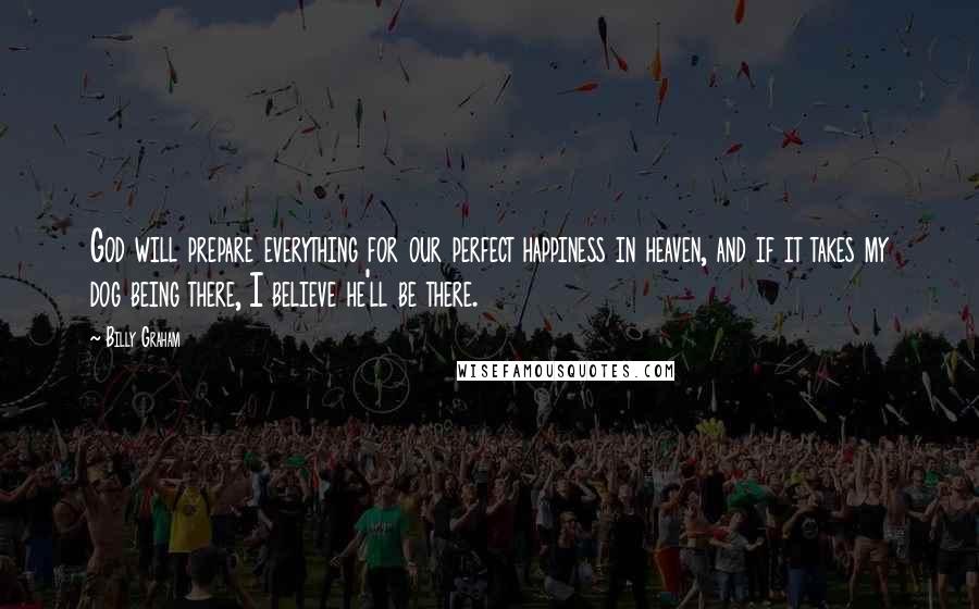 Billy Graham Quotes: God will prepare everything for our perfect happiness in heaven, and if it takes my dog being there, I believe he'll be there.
