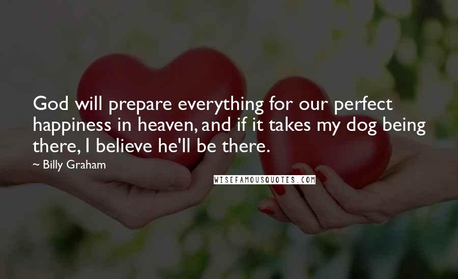 Billy Graham Quotes: God will prepare everything for our perfect happiness in heaven, and if it takes my dog being there, I believe he'll be there.