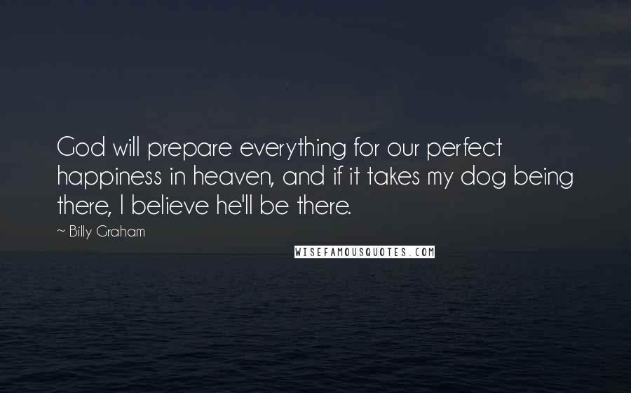 Billy Graham Quotes: God will prepare everything for our perfect happiness in heaven, and if it takes my dog being there, I believe he'll be there.