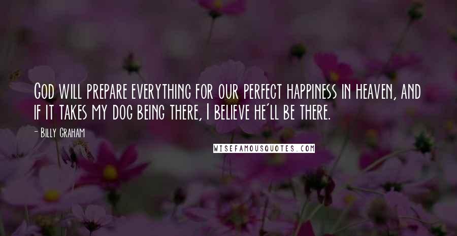 Billy Graham Quotes: God will prepare everything for our perfect happiness in heaven, and if it takes my dog being there, I believe he'll be there.