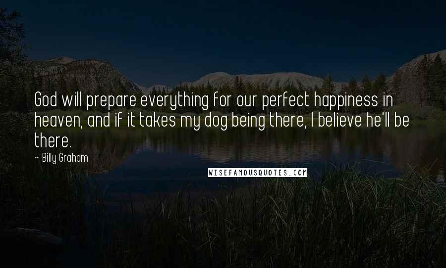 Billy Graham Quotes: God will prepare everything for our perfect happiness in heaven, and if it takes my dog being there, I believe he'll be there.