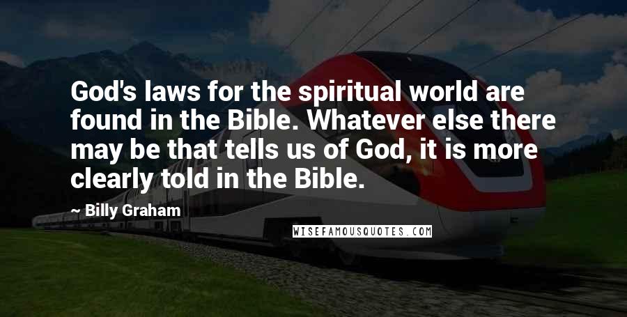 Billy Graham Quotes: God's laws for the spiritual world are found in the Bible. Whatever else there may be that tells us of God, it is more clearly told in the Bible.