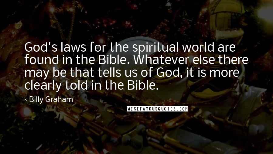 Billy Graham Quotes: God's laws for the spiritual world are found in the Bible. Whatever else there may be that tells us of God, it is more clearly told in the Bible.