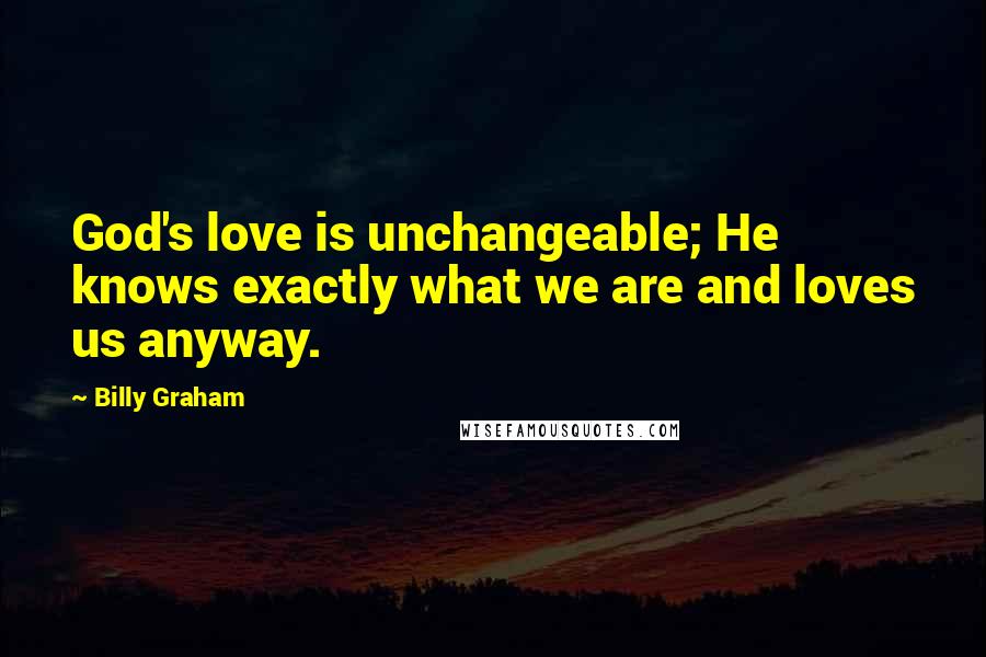 Billy Graham Quotes: God's love is unchangeable; He knows exactly what we are and loves us anyway.