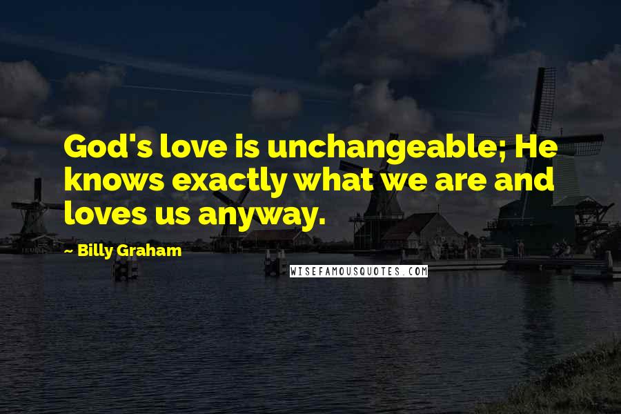 Billy Graham Quotes: God's love is unchangeable; He knows exactly what we are and loves us anyway.