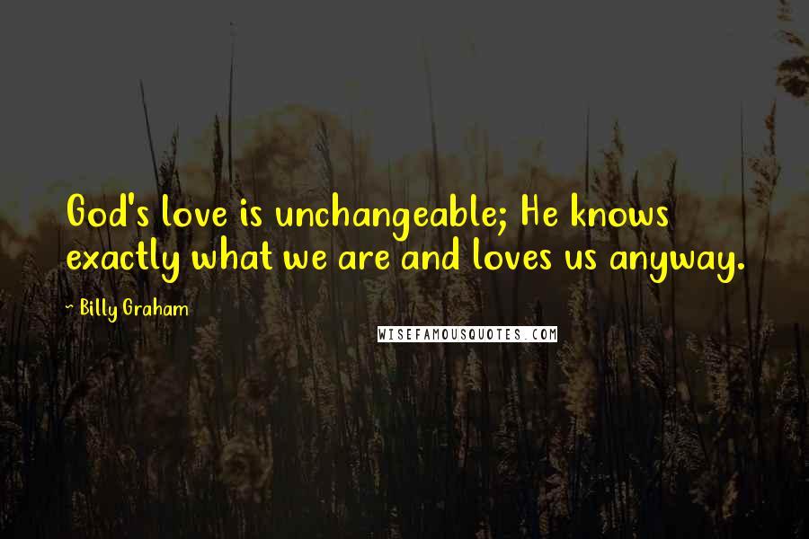 Billy Graham Quotes: God's love is unchangeable; He knows exactly what we are and loves us anyway.