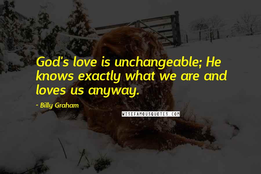 Billy Graham Quotes: God's love is unchangeable; He knows exactly what we are and loves us anyway.