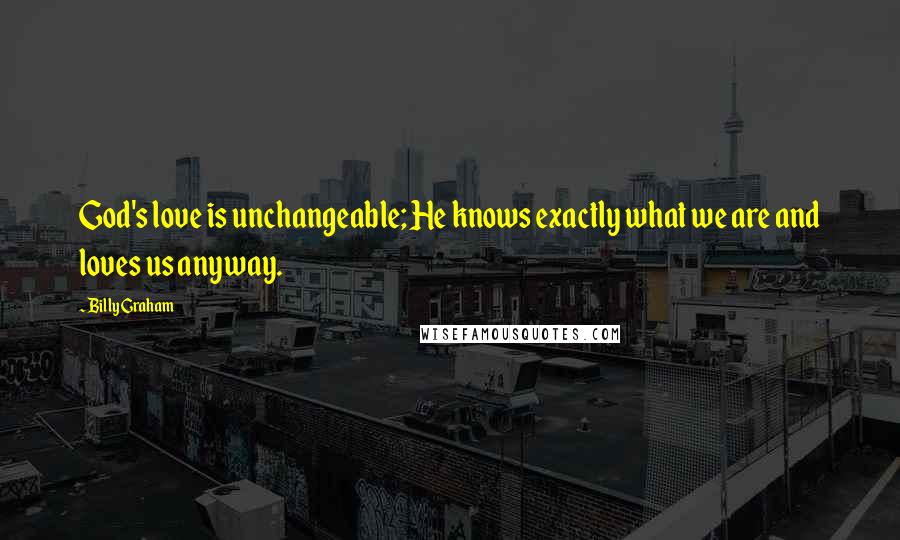 Billy Graham Quotes: God's love is unchangeable; He knows exactly what we are and loves us anyway.